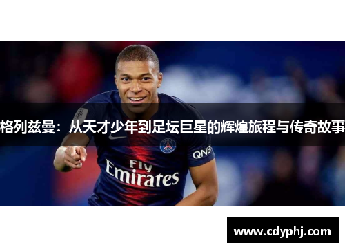格列兹曼：从天才少年到足坛巨星的辉煌旅程与传奇故事