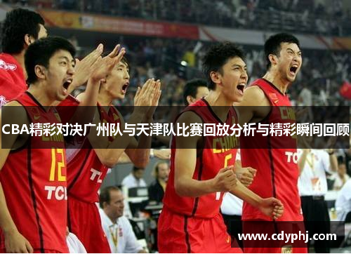 CBA精彩对决广州队与天津队比赛回放分析与精彩瞬间回顾